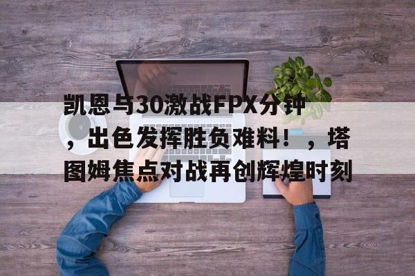 开云-关于凯恩与30激战FPX分钟，出色发挥胜负难料！，塔图姆焦点对战再创辉煌时刻的信息