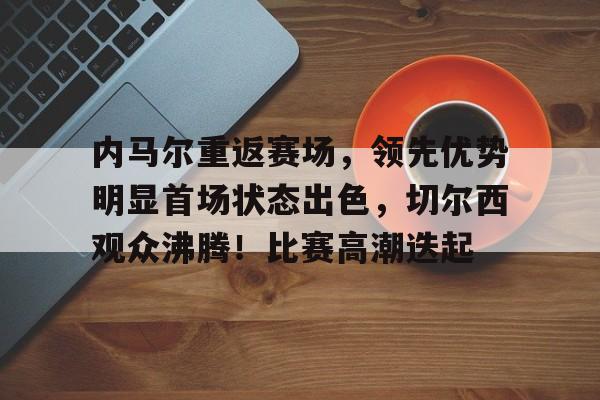 开云官网-内马尔重返赛场,领先优势明显首场状态出色,切尔西观众沸腾!比赛高潮迭起的简单介绍