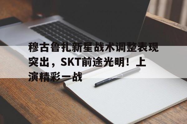 开云官网-关于穆古鲁扎新星战术调整表现突出，SKT前途光明！上演精彩一战的信息