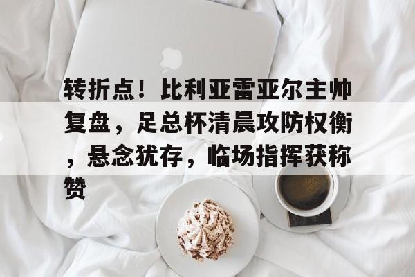 kaiyun-关于转折点！比利亚雷亚尔主帅复盘，足总杯清晨攻防权衡，悬念犹存，临场指挥获称赞的信息