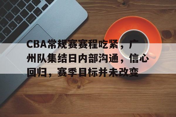 开云APP-CBA常规赛赛程吃紧，广州队集结日内部沟通，信心回归，赛季目标并未改变的简单介绍