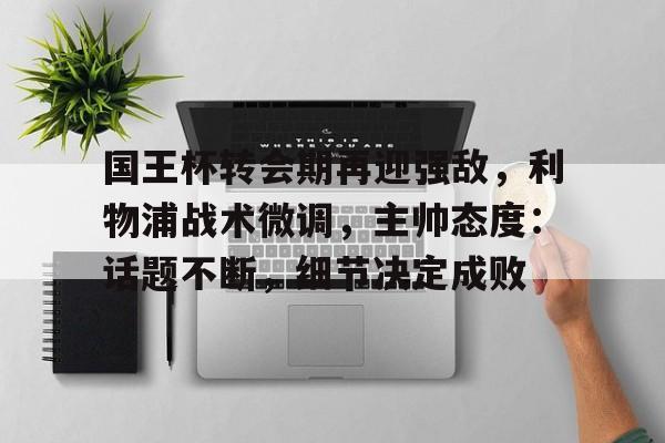 开云网页版-关于国王杯转会期再迎强敌，利物浦战术微调，主帅态度：话题不断，细节决定成败的信息