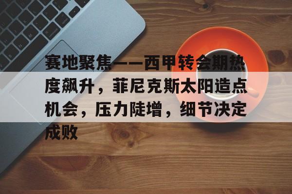 kaiyun-关于赛地聚焦——西甲转会期热度飙升，菲尼克斯太阳造点机会，压力陡增，细节决定成败的信息