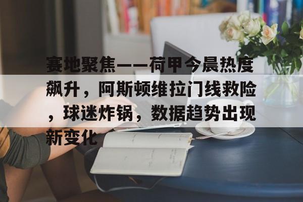 开云-关于赛地聚焦——荷甲今晨热度飙升，阿斯顿维拉门线救险，球迷炸锅，数据趋势出现新变化的信息